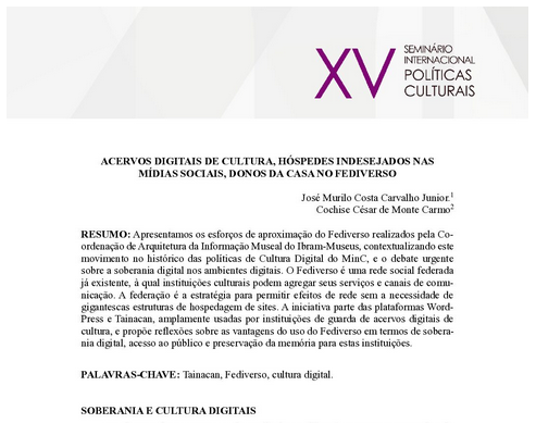 ACERVOS DIGITAIS DE CULTURA, HÓSPEDES INDESEJADOS NAS MÍDIAS SOCIAIS, DONOS DA CASA NO FEDIVERSO
RESUMO: Apresentamos os esforços de aproximação do Fediverso realizados pela Coordenação de Arquitetura da Informação Museal do Ibram-Museus, contextualizando este movimento no histórico das políticas de Cultura Digital do MinC, e o debate urgente sobre a soberania digital nos ambientes digitais. O Fediverso é uma rede social federada já existente, à qual instituições culturais podem agregar seus serviços e canais de comunicação. A federação é a estratégia para permitir efeitos de rede sem a necessidade de gigantescas estruturas de hospedagem de sites. A iniciativa parte das plataformas WordPress e Tainacan, amplamente usadas por instituições de guarda de acervos digitais de cultura, e propõe reflexões sobre as vantagens do uso do Fediverso em termos de soberania digital, acesso ao público e preservação da memória para estas instituições.